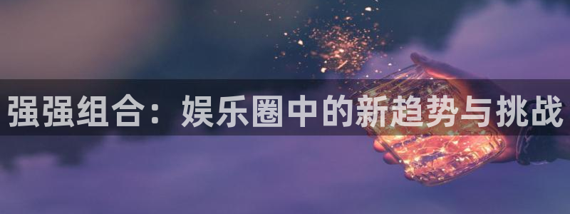 星辉平台平台开户链接：强强组合：娱乐圈中的新趋势与挑战