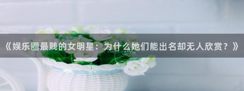 星辉平台注册网站：《娱乐圈最贱的女明星：为什么她们能出名却无人欣赏？》
